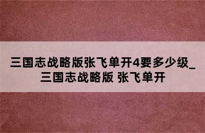 三国志战略版张飞单开4要多少级_三国志战略版 张飞单开